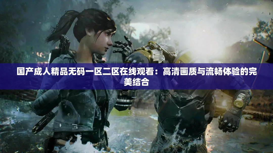 国产成人精品无码一区二区在线观看：高清画质与流畅体验的完美结合