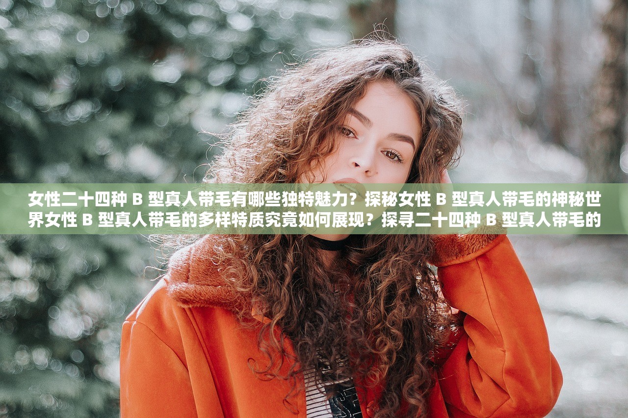 女性二十四种 B 型真人带毛有哪些独特魅力？探秘女性 B 型真人带毛的神秘世界女性 B 型真人带毛的多样特质究竟如何展现？探寻二十四种 B 型真人带毛的非凡之处二十四种 B 型真人带毛各具怎样的风采与特点？解读女性 B 型真人带毛的奇妙差异