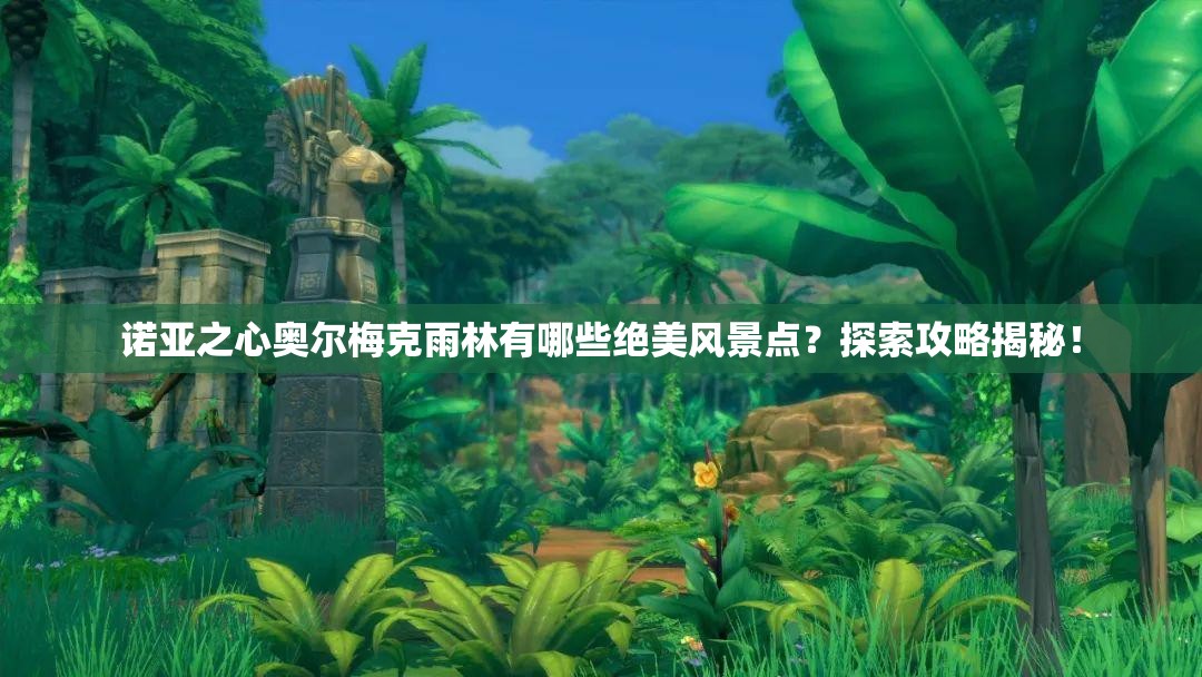 诺亚之心奥尔梅克雨林有哪些绝美风景点？探索攻略揭秘！