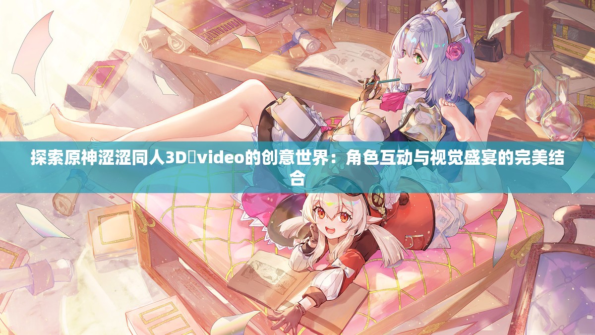 探索原神涩涩同人3D❌video的创意世界：角色互动与视觉盛宴的完美结合