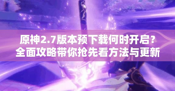 原神2.7版本预下载何时开启？全面攻略带你抢先看方法与更新惊喜！