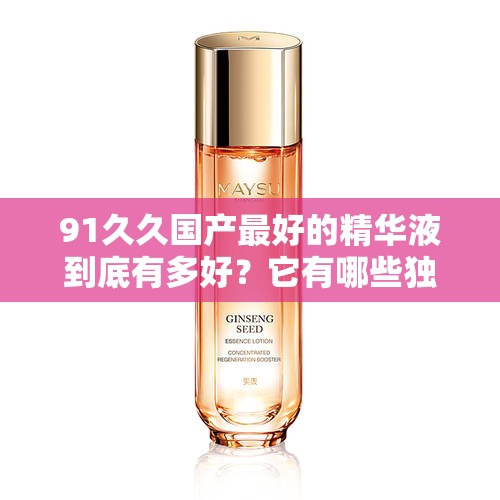 91久久国产最好的精华液到底有多好？它有哪些独特之处与功效？