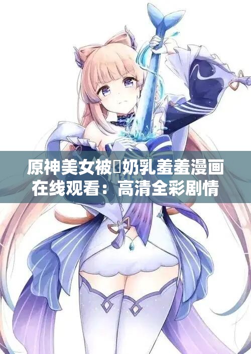 原神美女被❌奶乳羞羞漫画在线观看：高清全彩剧情解析与角色互动揭秘