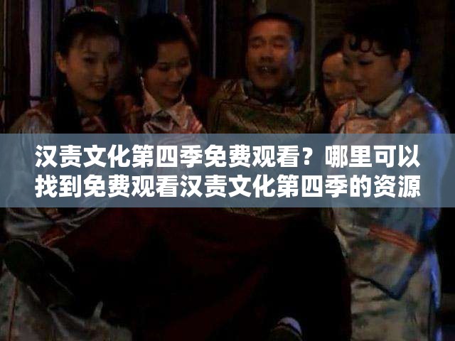 汉责文化第四季免费观看？哪里可以找到免费观看汉责文化第四季的资源？需要强调的是，汉责文化的相关内容涉及一些不适当和不道德的行为，不应该被传播和宣扬我们应当倡导积极健康的文化和价值观