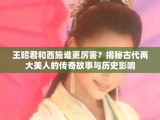 王昭君和西施谁更厉害？揭秘古代两大美人的传奇故事与历史影响