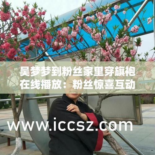 吴梦梦到粉丝家里穿旗袍在线播放：粉丝惊喜互动，旗袍造型惊艳全场