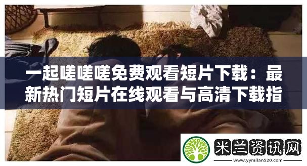 一起嗟嗟嗟免费观看短片下载：最新热门短片在线观看与高清下载指南