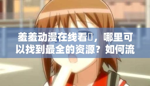 羞羞动漫在线看❤，哪里可以找到最全的资源？如何流畅观看羞羞动漫在线看❤？