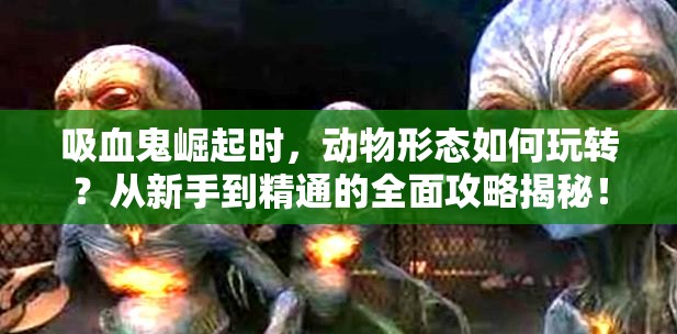 吸血鬼崛起时，动物形态如何玩转？从新手到精通的全面攻略揭秘！