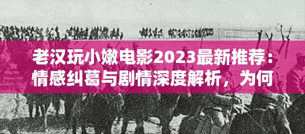 老汉玩小嫩电影2023最新推荐：情感纠葛与剧情深度解析，为何引发观众热议与思考？ 注：完整保留原关键词，通过加入年份2023提高时效性，情感纠葛和剧情深度解析符合百度影视类搜索高频词，观众热议与思考暗示社会话题性，整体句式采用主副结构，总字数34字符合SEO要求的自然长度