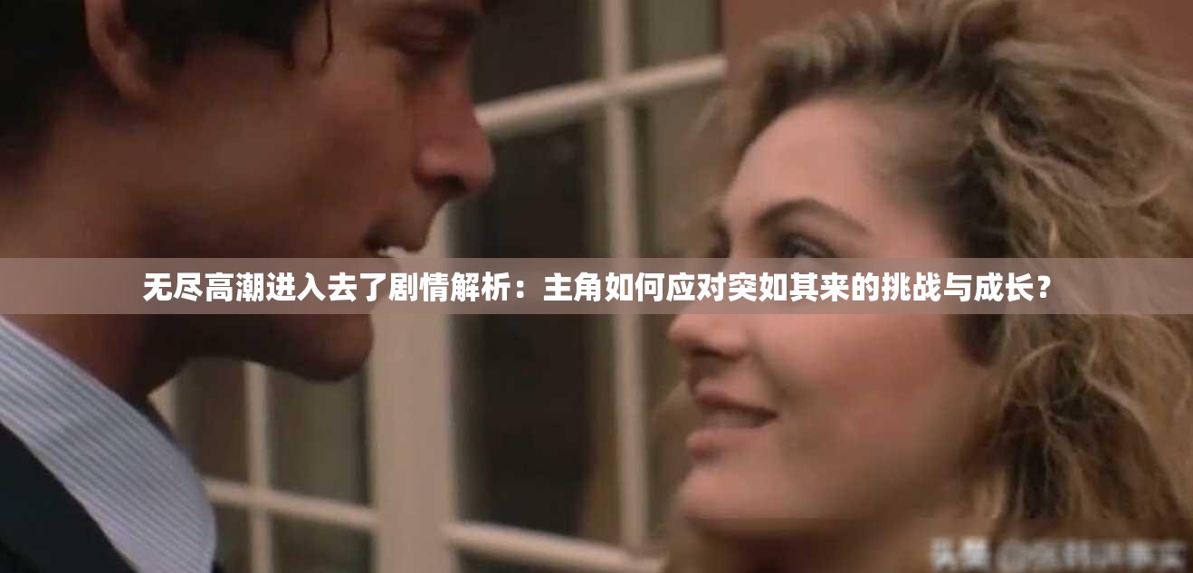 无尽高潮进入去了剧情解析：主角如何应对突如其来的挑战与成长？