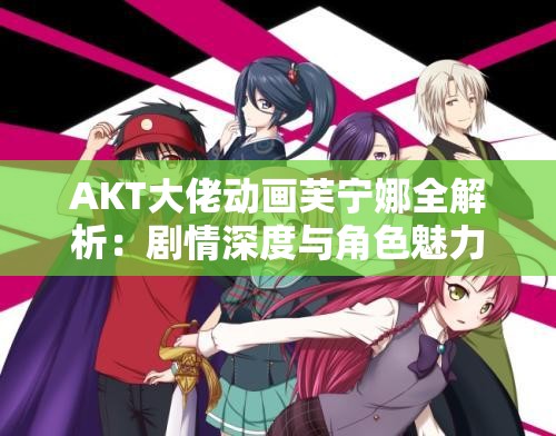 AKT大佬动画芙宁娜全解析：剧情深度与角色魅力如何征服观众？
