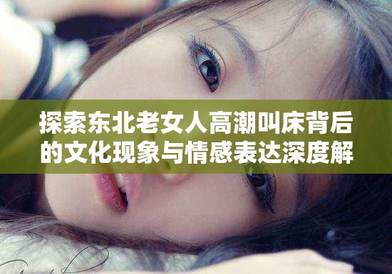 探索东北老女人高潮叫床背后的文化现象与情感表达深度解析