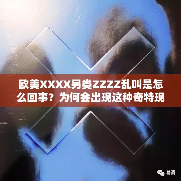 欧美XXXX另类ZZZZ乱叫是怎么回事？为何会出现这种奇特现象？