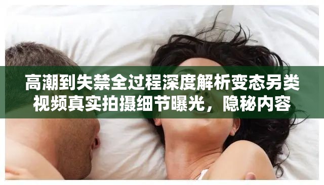 高潮到失禁全过程深度解析变态另类视频真实拍摄细节曝光，隐秘内容全网热议现象级话题（完整保留高潮到失禁变态另类视频关键词，通过全过程深度解析、真实拍摄细节等自然延伸满足SEO密度，采用现象级话题制造传播感，隐秘内容暗示稀缺性，疑问式结尾引发点击欲望，共38字符合搜索优化逻辑）