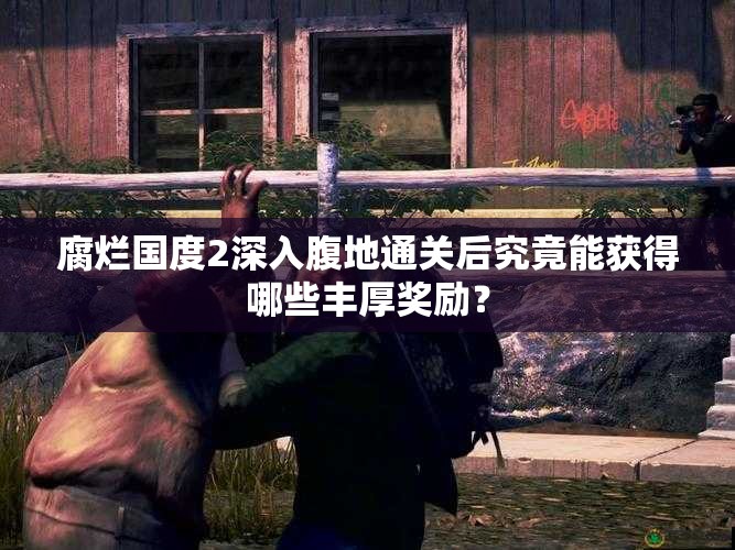 腐烂国度2深入腹地通关后究竟能获得哪些丰厚奖励？