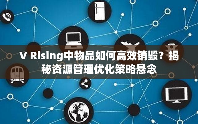 V Rising中物品如何高效销毁？揭秘资源管理优化策略悬念
