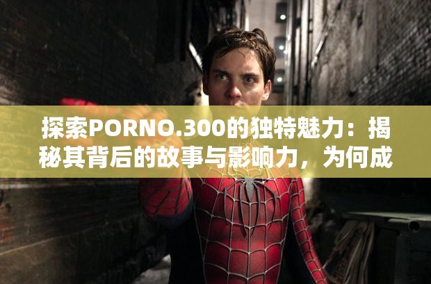 探索PORNO.300的独特魅力：揭秘其背后的故事与影响力，为何成为当下热议焦点？