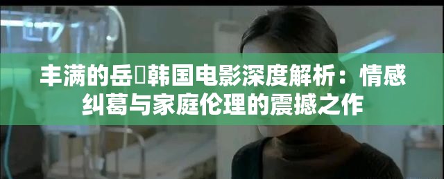 丰满的岳㑄韩国电影深度解析：情感纠葛与家庭伦理的震撼之作