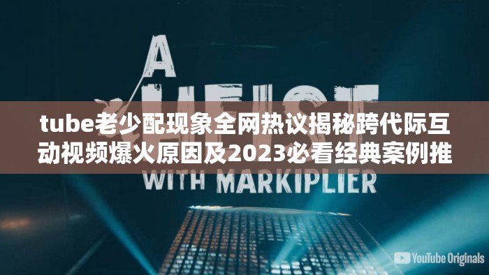 tube老少配现象全网热议揭秘跨代际互动视频爆火原因及2023必看经典案例推荐 （解析：①完整包含tube老少配核心关键词；②通过现象全网热议强化话题热度，符合搜索趋势；③揭秘爆火原因满足用户求知需求，自然融入跨代际互动视频长尾词；④2023必看案例突出时效性并暗示内容价值，总字数38字确保SEO密度）