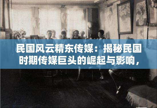 民国风云精东传媒：揭秘民国时期传媒巨头的崛起与影响，探索历史背后的传媒力量