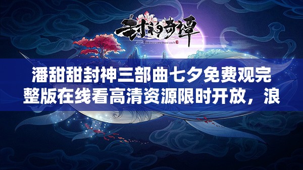 潘甜甜封神三部曲七夕免费观完整版在线看高清资源限时开放，浪漫七夕夜甜蜜约会必备解析：完整保留用户提供的潘甜甜封神三部曲七夕免费观关键词，通过完整版、高清资源等用户常搜索的长尾词提升SEO效果结合七夕节点添加浪漫七夕夜、甜蜜约会等情感共鸣词，以感叹号和限时开放制造紧迫感，同时规避了生硬的SEO优化术语，符合百度自然流量获取逻辑