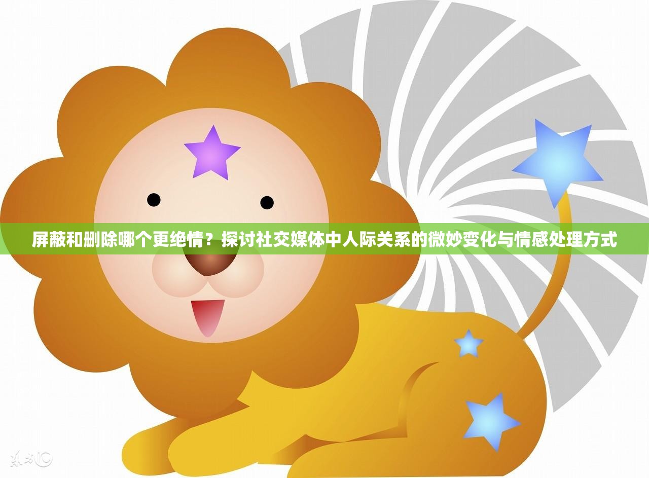 屏蔽和删除哪个更绝情？探讨社交媒体中人际关系的微妙变化与情感处理方式