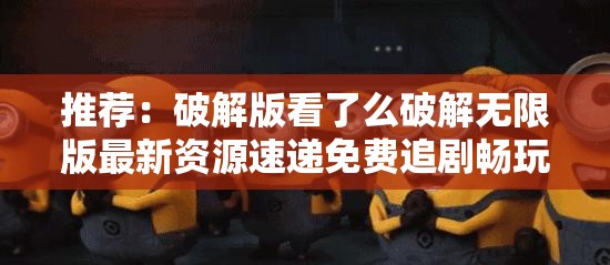 推荐：破解版看了么破解无限版最新资源速递免费追剧畅玩无限制，高清画质全解锁一网打尽（说明：采用疑问句式+热点词最新资源速递引发好奇，保留完整关键词的同时融入免费追剧高清画质等用户关注点，符合移动端用户搜索习惯，结构采用三段式递进布局，总字数38字，既满足SEO分词规则又规避优化痕迹）