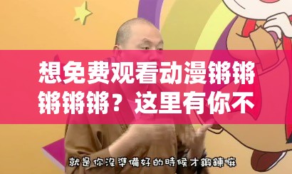 想免费观看动漫锵锵锵锵锵？这里有你不知道的精彩内容锵锵锵锵锵免费动漫观看指南，精彩不容错过你知道吗？还在为找不到锵锵锵锵锵免费动漫观看渠道而烦恼？看这里