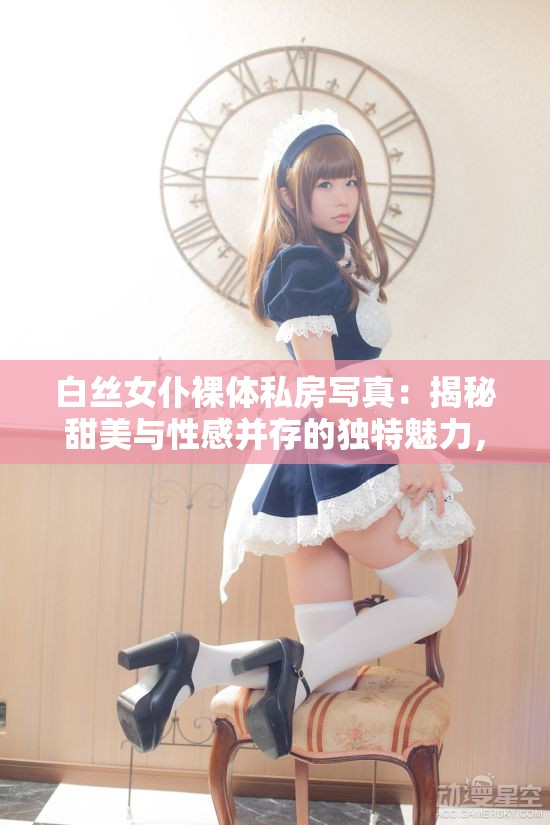白丝女仆裸体私房写真：揭秘甜美与性感并存的独特魅力，展现别样风情与艺术美感