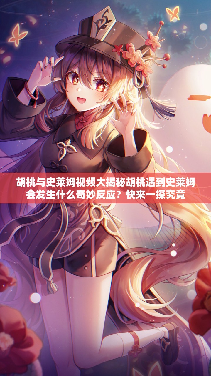 胡桃与史莱姆视频大揭秘胡桃遇到史莱姆会发生什么奇妙反应？快来一探究竟