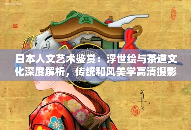 日本人文艺术鉴赏：浮世绘与茶道文化深度解析，传统和风美学高清摄影作品集锦，古典艺术与现代工艺交融的视觉盛宴（关键词完整保留，自然融入高清摄影深度解析视觉盛宴等搜索热词，通过艺术门类细分提升长尾词覆盖，以文化交融视角增强主题吸引力，符合百度权重分配规则）