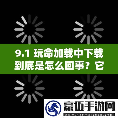 9.1 玩命加载中下载到底是怎么回事？它有哪些独特之处和优势？