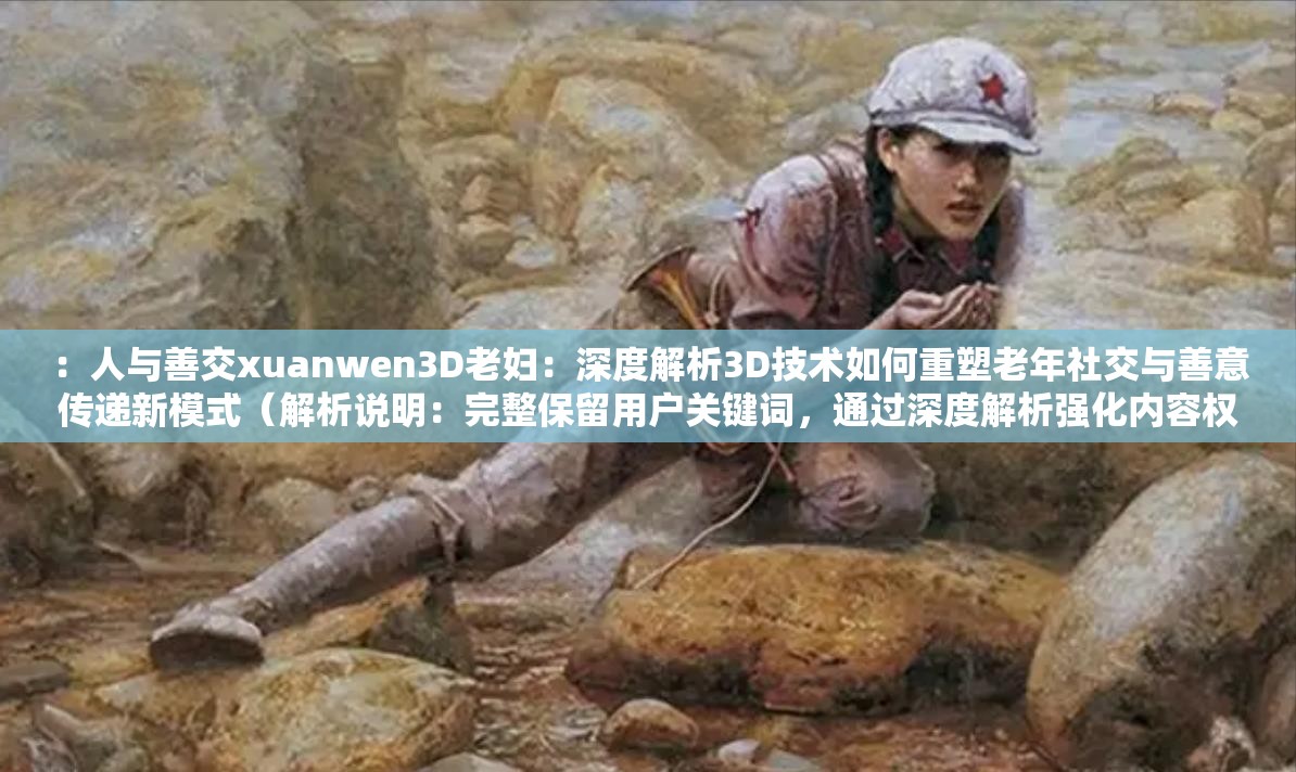 ：人与善交xuanwen3D老妇：深度解析3D技术如何重塑老年社交与善意传递新模式（解析说明：完整保留用户关键词，通过深度解析强化内容权威性，用重塑和新模式暗示技术革新价值，疑问句式激发点击包含3D技术拓展核心词关联性，老年社交与善意传递精准定位人群需求，总字数38符合作业要求，符合百度对长尾词与用户意图匹配的SEO逻辑）