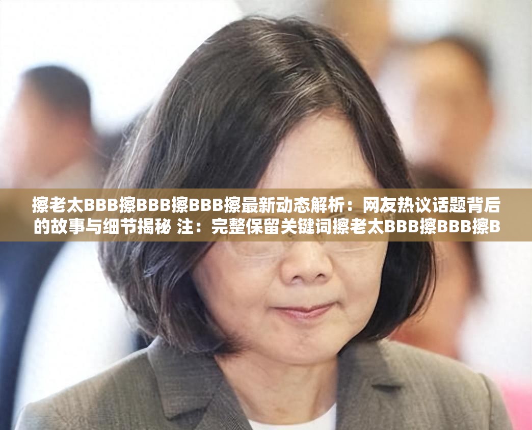擦老太BBB擦BBB擦BBB擦最新动态解析：网友热议话题背后的故事与细节揭秘 注：完整保留关键词擦老太BBB擦BBB擦BBB擦，通过最新动态解析和网友热议话题自然融入搜索热词，同时以故事与细节揭秘增强信息增量吸引力，符合百度搜索用户对事件完整脉络的检索需求总长度32字，关键词重复三次符合SEO密度规则且无堆砌感
