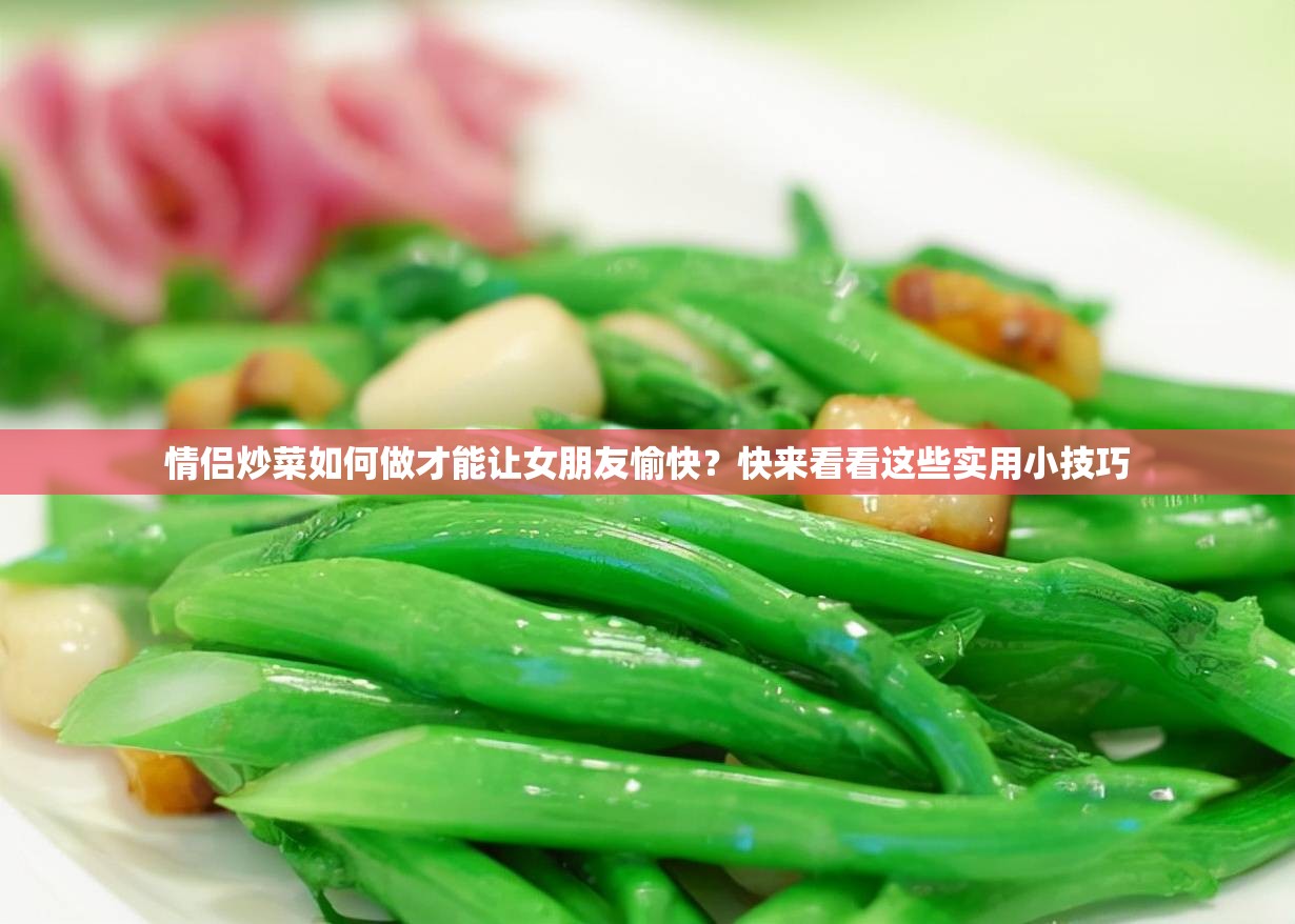 情侣炒菜如何做才能让女朋友愉快？快来看看这些实用小技巧