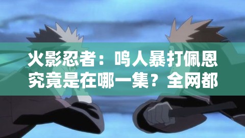火影忍者：鸣人暴打佩恩究竟是在哪一集？全网都在找想知道鸣人暴打佩恩是哪一集？这里揭晓答案求解：鸣人暴打佩恩的精彩对决出现在火影忍者哪一集？