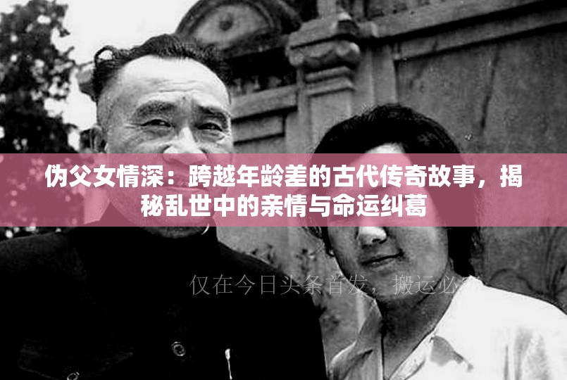 伪父女情深：跨越年龄差的古代传奇故事，揭秘乱世中的亲情与命运纠葛