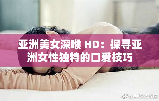 亚洲美女深喉 HD：探寻亚洲女性独特的口爱技巧
