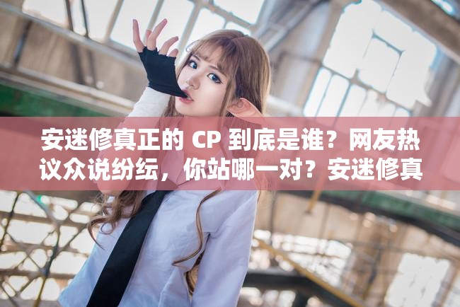 安迷修真正的 CP 到底是谁？网友热议众说纷纭，你站哪一对？安迷修真正的 CP 是谁？是热门人选还是冷门黑马？一起来猜猜究竟谁才是安迷修真正的 CP ？引发全网激烈争论，你心中有答案吗？