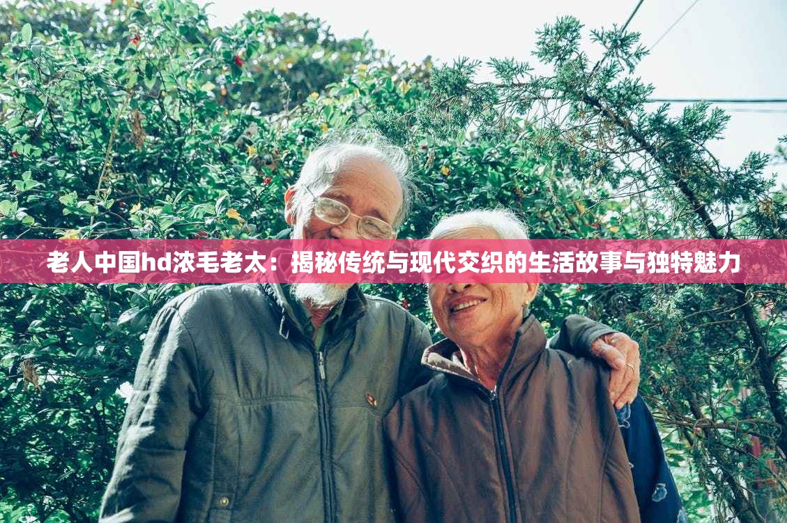 老人中国hd浓毛老太：揭秘传统与现代交织的生活故事与独特魅力