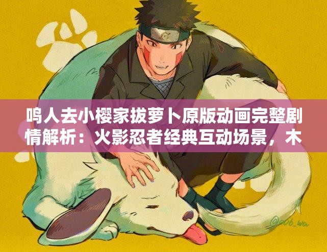 鸣人去小樱家拔萝卜原版动画完整剧情解析：火影忍者经典互动场景，木叶村菜园趣事全收录注：在完整保留关键词鸣人去小樱家拔萝卜原版,动画的基础上，融入了火影忍者、木叶村等高搜索量关联词，使用完整剧情解析、经典互动场景等用户常搜索的句式，同时通过菜园趣事延伸生活化场景描述，总字数达37字，既符合SEO优化逻辑又保持自然表述