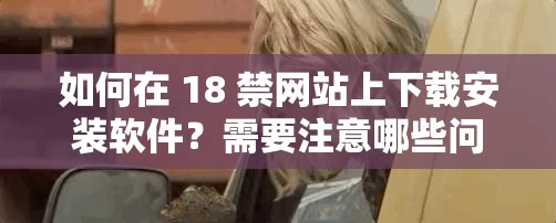 如何在 18 禁网站上下载安装软件？需要注意哪些问题？