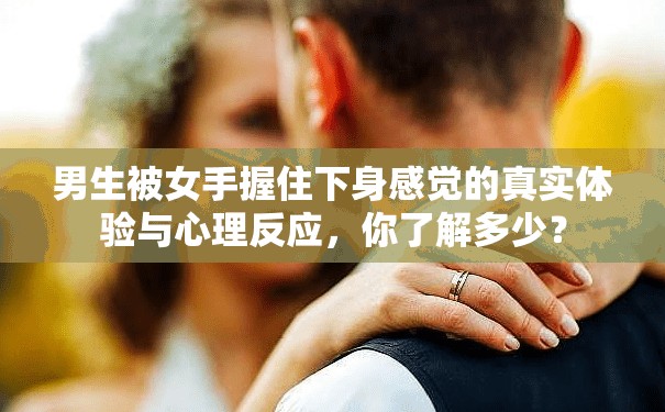 男生被女手握住下身感觉的真实体验与心理反应，你了解多少？