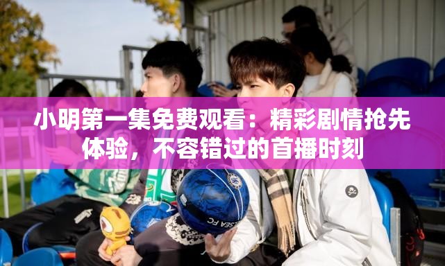 小明第一集免费观看：精彩剧情抢先体验，不容错过的首播时刻