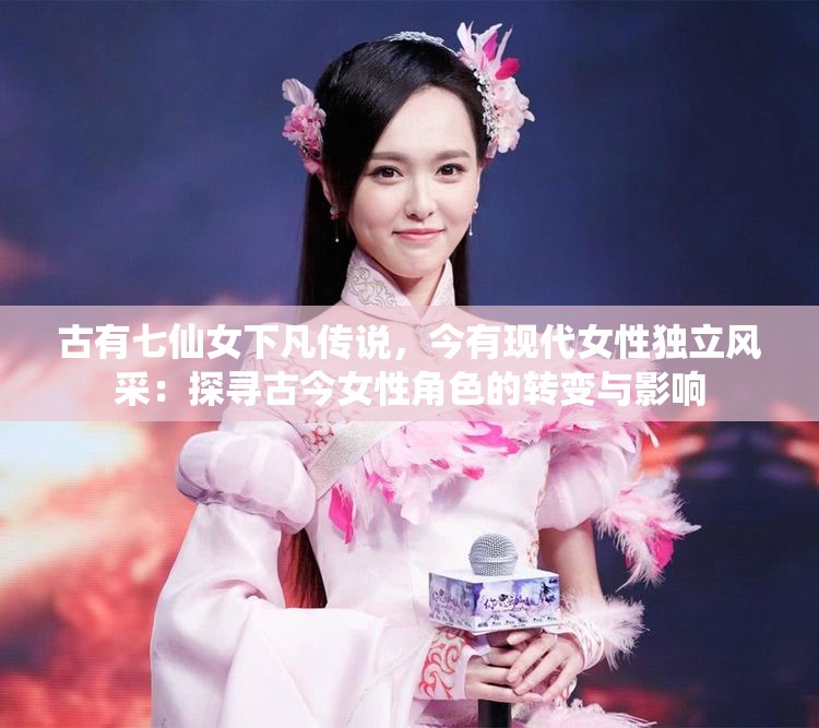 古有七仙女下凡传说，今有现代女性独立风采：探寻古今女性角色的转变与影响
