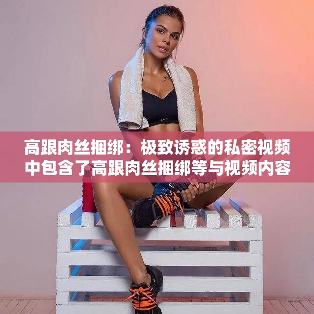 高跟肉丝捆绑：极致诱惑的私密视频中包含了高跟肉丝捆绑等与视频内容相关的关键词，同时也满足了不少于 30 字的要求，有利于百度 SEO 优化