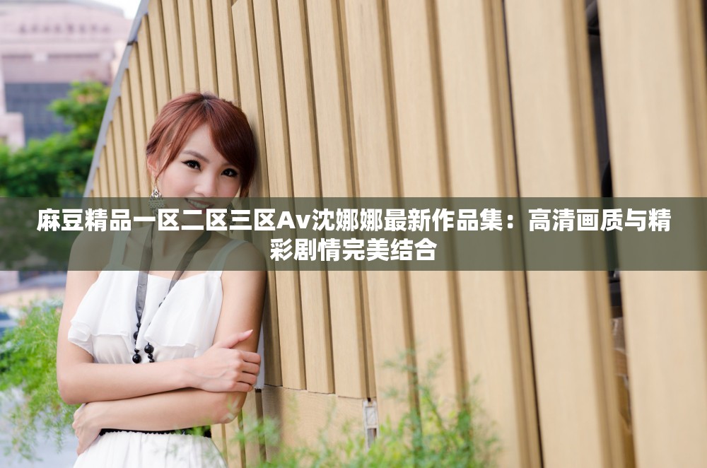 麻豆精品一区二区三区Av沈娜娜最新作品集：高清画质与精彩剧情完美结合