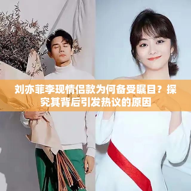 刘亦菲李现情侣款为何备受瞩目？探究其背后引发热议的原因