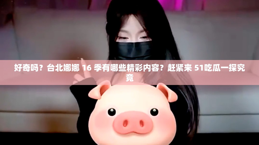 好奇吗？台北娜娜 16 季有哪些精彩内容？赶紧来 51吃瓜一探究竟